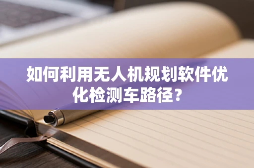 如何利用无人机规划软件优化检测车路径？