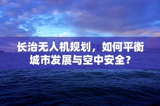 长治无人机规划，如何平衡城市发展与空中安全？