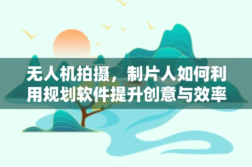 无人机拍摄，制片人如何利用规划软件提升创意与效率？