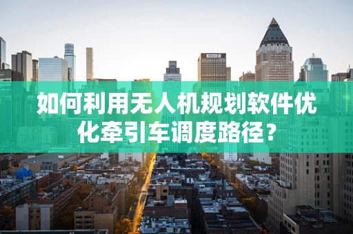 如何利用无人机规划软件优化牵引车调度路径？