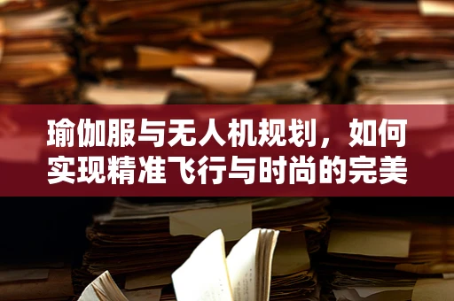 瑜伽服与无人机规划，如何实现精准飞行与时尚的完美结合？