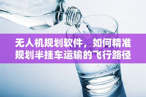 无人机规划软件，如何精准规划半挂车运输的飞行路径？