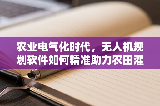 农业电气化时代，无人机规划软件如何精准助力农田灌溉？