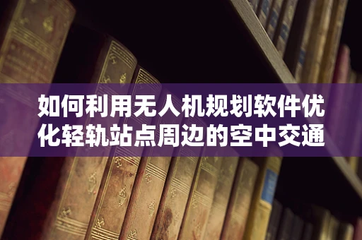 如何利用无人机规划软件优化轻轨站点周边的空中交通管理？