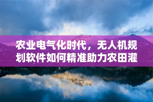 农业电气化时代，无人机规划软件如何精准助力农田灌溉？