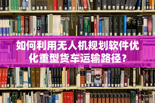 如何利用无人机规划软件优化重型货车运输路径？