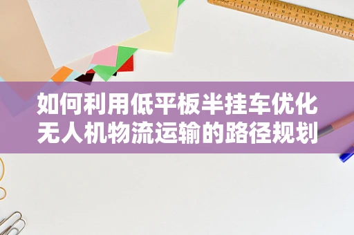 如何利用低平板半挂车优化无人机物流运输的路径规划？