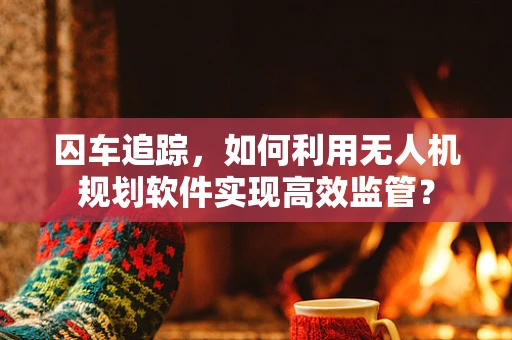 囚车追踪，如何利用无人机规划软件实现高效监管？