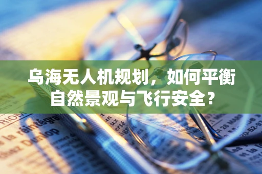 乌海无人机规划，如何平衡自然景观与飞行安全？