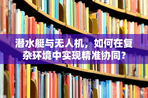 潜水艇与无人机，如何在复杂环境中实现精准协同？