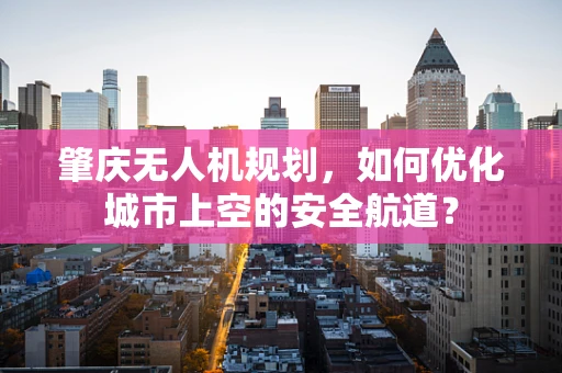 肇庆无人机规划，如何优化城市上空的安全航道？