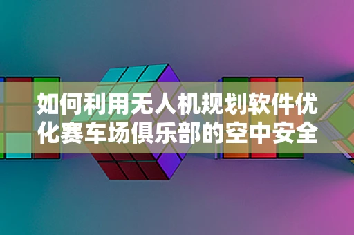 如何利用无人机规划软件优化赛车场俱乐部的空中安全？