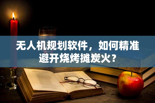 无人机规划软件，如何精准避开烧烤摊炭火？