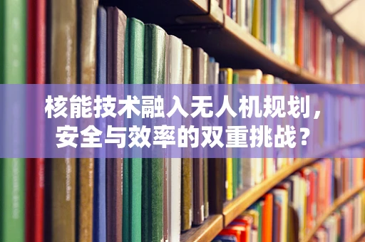 核能技术融入无人机规划，安全与效率的双重挑战？