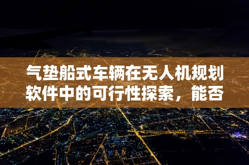 气垫船式车辆在无人机规划软件中的可行性探索，能否成为未来空中交通的‘浮力’？