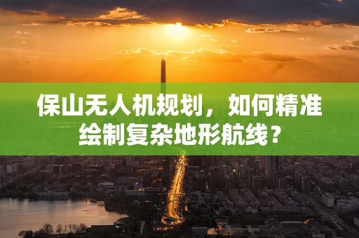 保山无人机规划，如何精准绘制复杂地形航线？