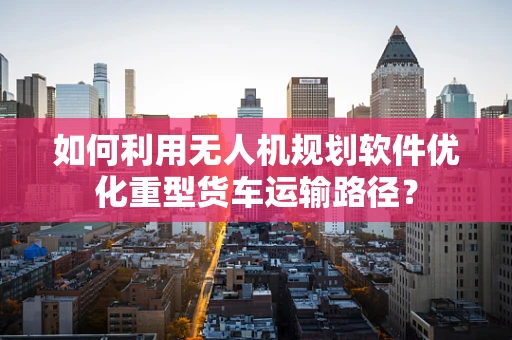 如何利用无人机规划软件优化重型货车运输路径？