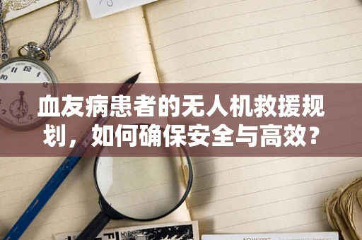 血友病患者的无人机救援规划，如何确保安全与高效？