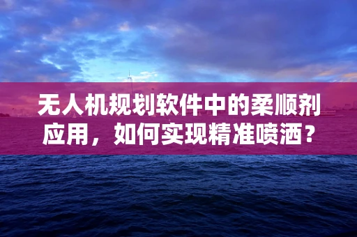 无人机规划软件中的柔顺剂应用，如何实现精准喷洒？