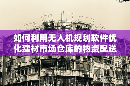 如何利用无人机规划软件优化建材市场仓库的物资配送？