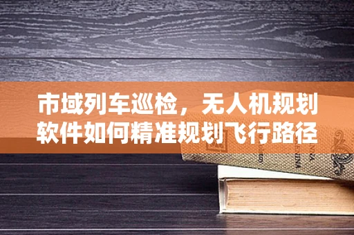 市域列车巡检，无人机规划软件如何精准规划飞行路径？