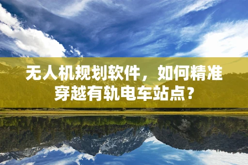 无人机规划软件，如何精准穿越有轨电车站点？