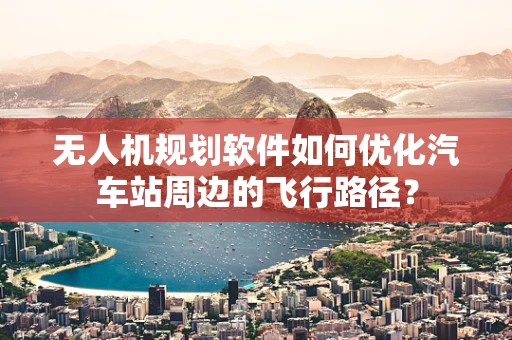 无人机规划软件如何优化汽车站周边的飞行路径？