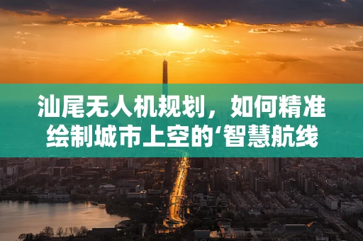 汕尾无人机规划，如何精准绘制城市上空的‘智慧航线’？