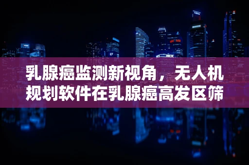 乳腺癌监测新视角，无人机规划软件在乳腺癌高发区筛查中的应用潜力