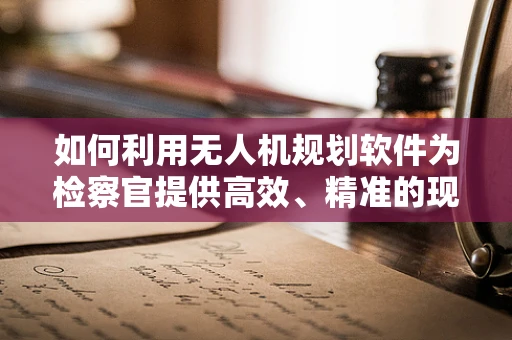 如何利用无人机规划软件为检察官提供高效、精准的现场勘查方案？