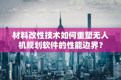 材料改性技术如何重塑无人机规划软件的性能边界？