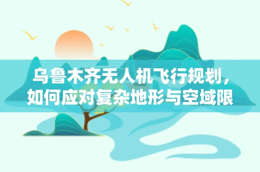 乌鲁木齐无人机飞行规划，如何应对复杂地形与空域限制的挑战？