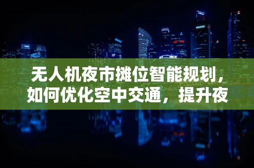 无人机夜市摊位智能规划，如何优化空中交通，提升夜市体验？