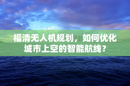 福清无人机规划，如何优化城市上空的智能航线？