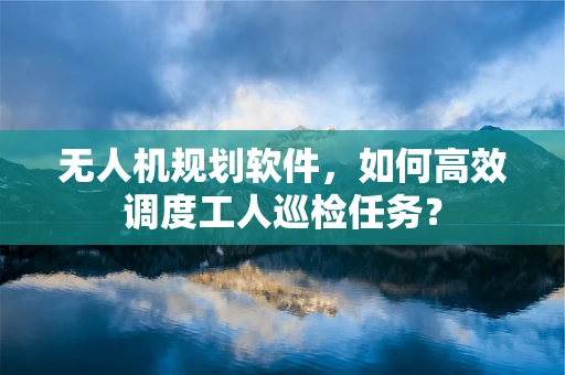 无人机规划软件，如何高效调度工人巡检任务？