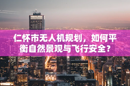 仁怀市无人机规划，如何平衡自然景观与飞行安全？