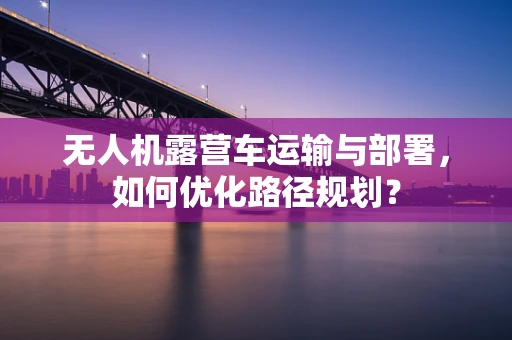 无人机露营车运输与部署，如何优化路径规划？