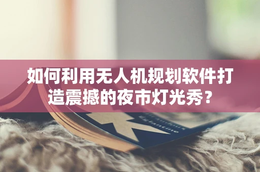 如何利用无人机规划软件打造震撼的夜市灯光秀？