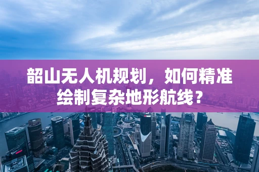 韶山无人机规划，如何精准绘制复杂地形航线？