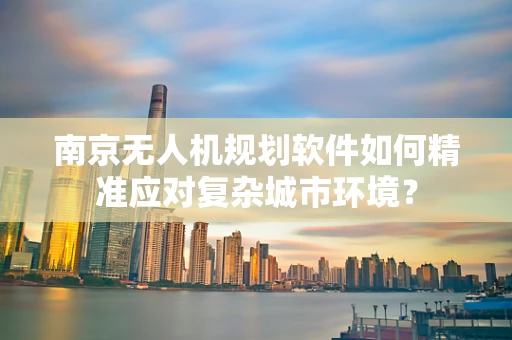 南京无人机规划软件如何精准应对复杂城市环境？