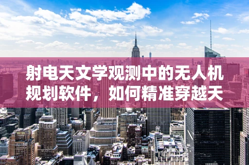 射电天文学观测中的无人机规划软件，如何精准穿越天文台干扰区？