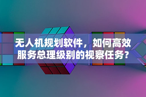 无人机规划软件，如何高效服务总理级别的视察任务？