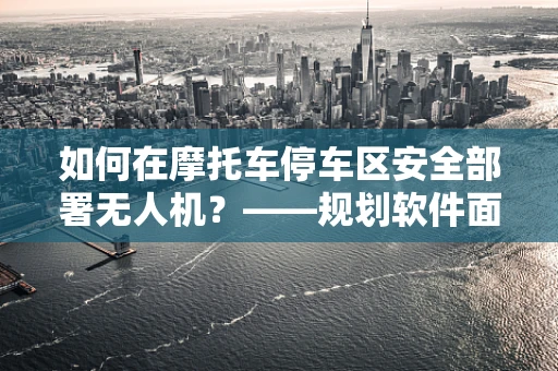 如何在摩托车停车区安全部署无人机？——规划软件面临的挑战与解决方案