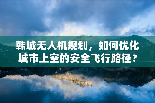 韩城无人机规划，如何优化城市上空的安全飞行路径？