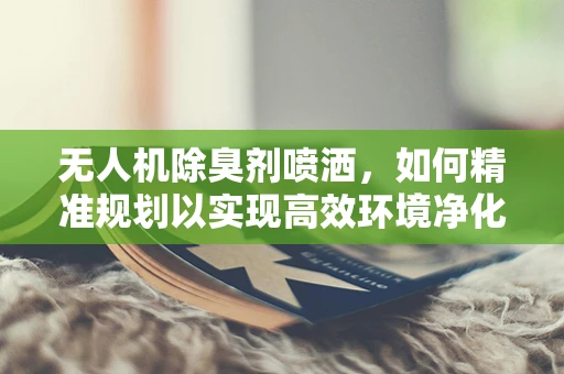 无人机除臭剂喷洒，如何精准规划以实现高效环境净化？