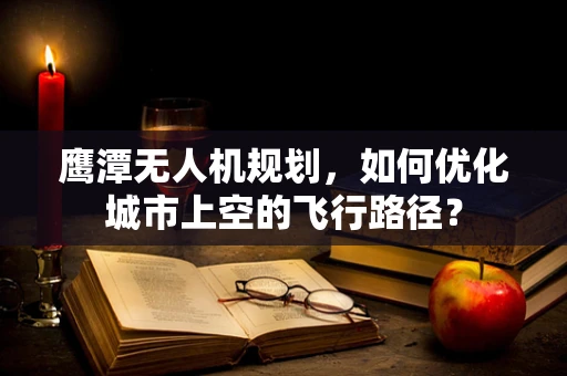 鹰潭无人机规划，如何优化城市上空的飞行路径？