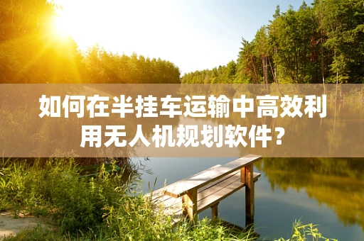 如何在半挂车运输中高效利用无人机规划软件？