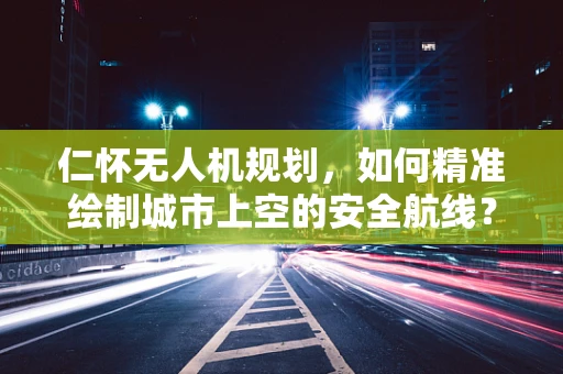 仁怀无人机规划，如何精准绘制城市上空的安全航线？