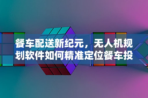 餐车配送新纪元，无人机规划软件如何精准定位餐车投放点？