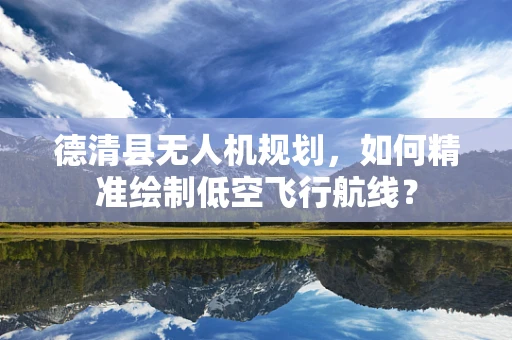 德清县无人机规划，如何精准绘制低空飞行航线？